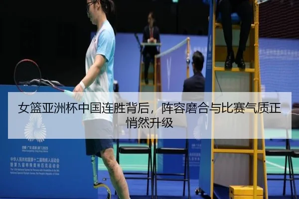 女篮亚洲杯中国连胜背后，阵容磨合与比赛气质正悄然升级